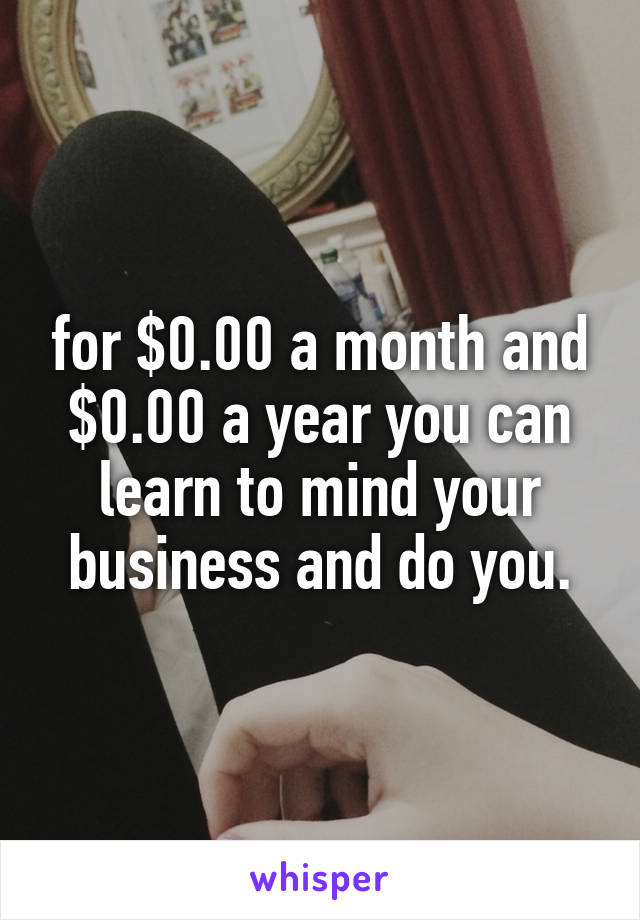 for $0.00 a month and $0.00 a year you can learn to mind your business and do you.