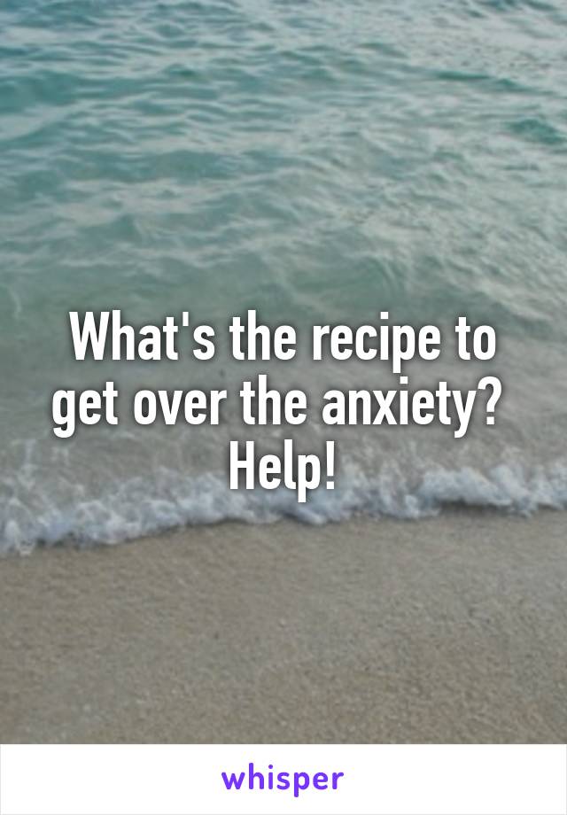 What's the recipe to get over the anxiety?  Help!
