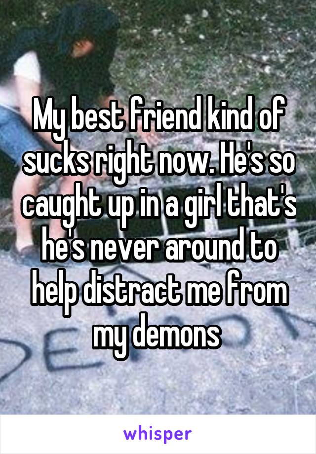 My best friend kind of sucks right now. He's so caught up in a girl that's he's never around to help distract me from my demons 