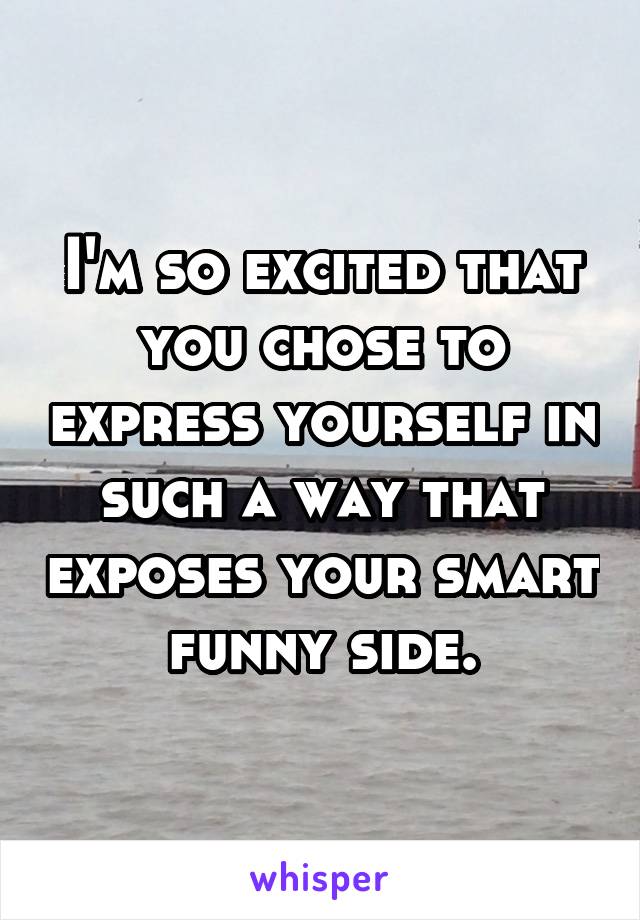 I'm so excited that you chose to express yourself in such a way that exposes your smart funny side.