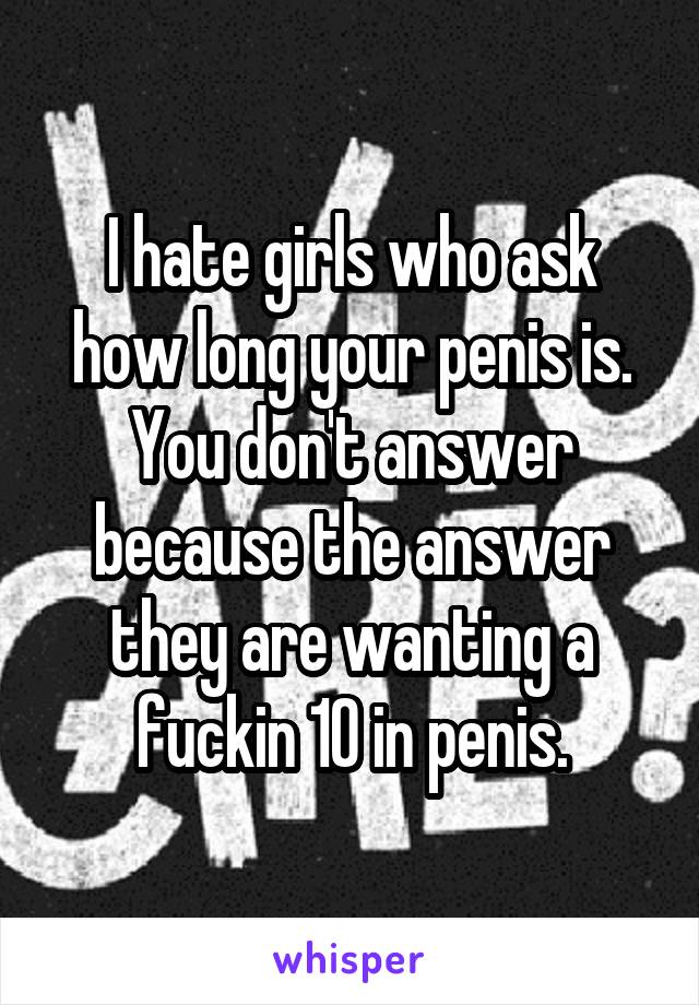 I hate girls who ask how long your penis is. You don't answer because the answer they are wanting a fuckin 10 in penis.