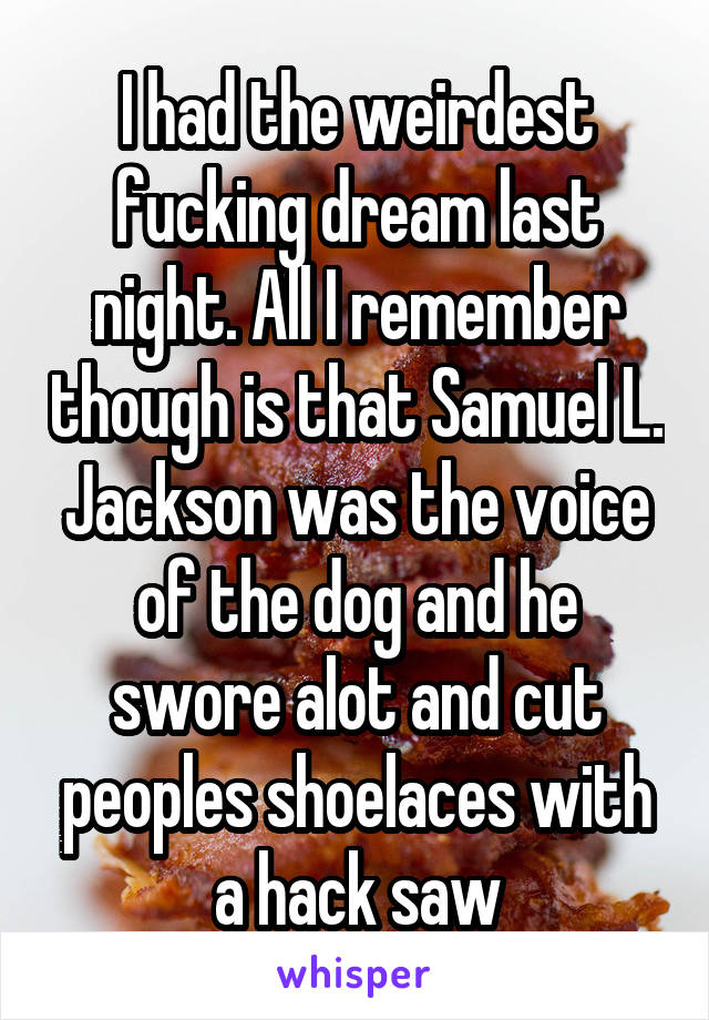 I had the weirdest fucking dream last night. All I remember though is that Samuel L. Jackson was the voice of the dog and he swore alot and cut peoples shoelaces with a hack saw
