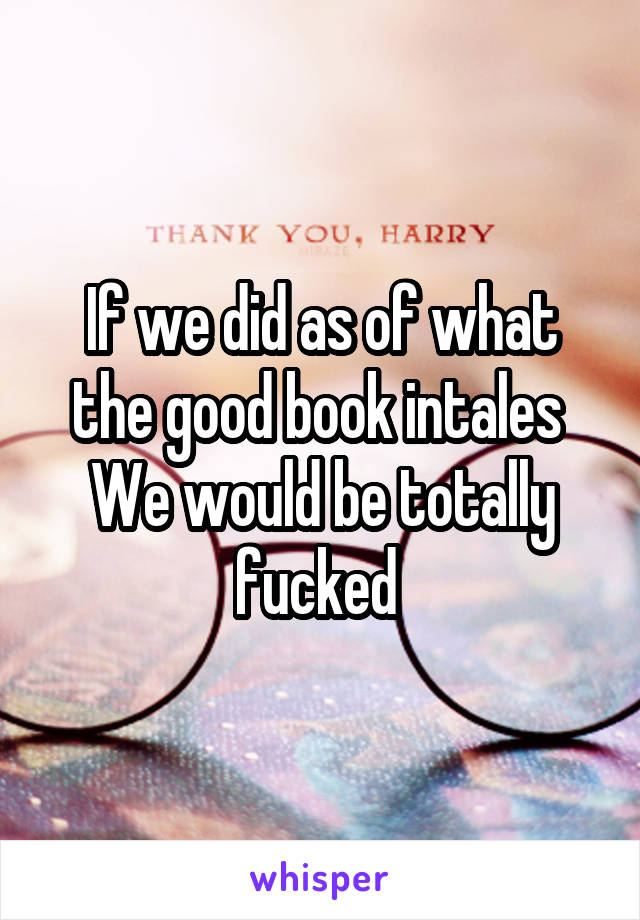 If we did as of what the good book intales 
We would be totally fucked 