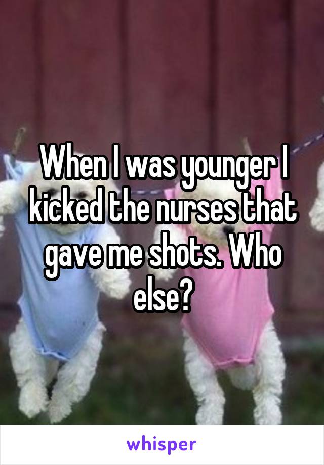 When I was younger I kicked the nurses that gave me shots. Who else?