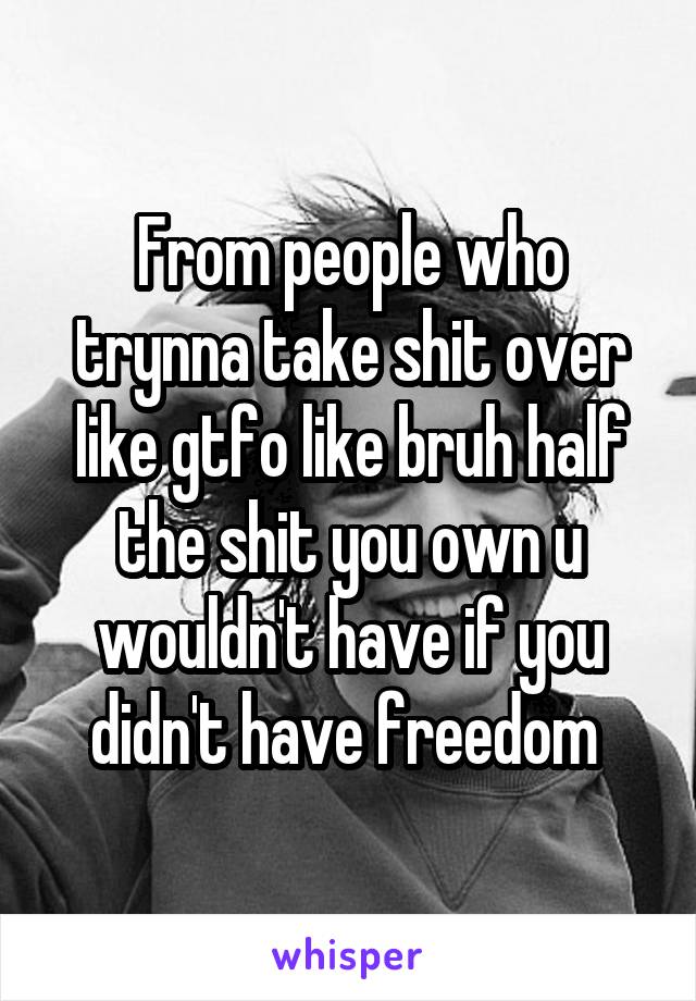 From people who trynna take shit over like gtfo like bruh half the shit you own u wouldn't have if you didn't have freedom 