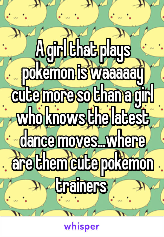 A girl that plays pokemon is waaaaay cute more so than a girl who knows the latest dance moves...where are them cute pokemon trainers 