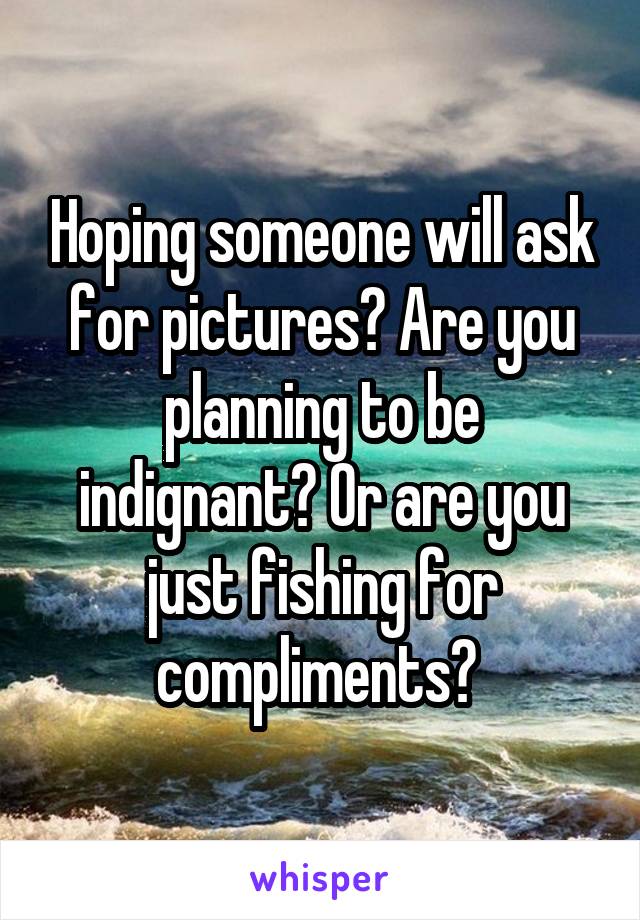 Hoping someone will ask for pictures? Are you planning to be indignant? Or are you just fishing for compliments? 