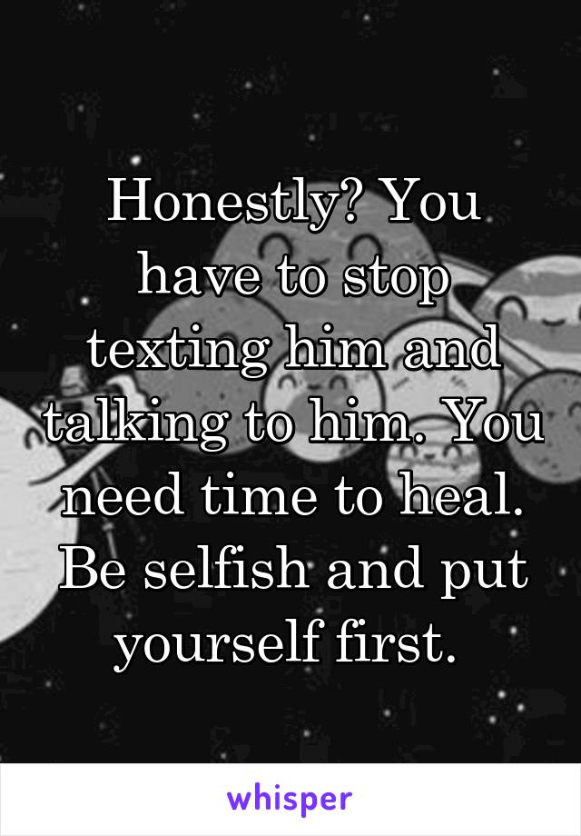 Honestly? You have to stop texting him and talking to him. You need time to heal. Be selfish and put yourself first. 