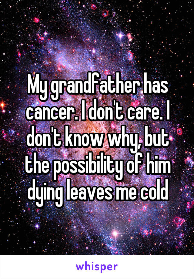 My grandfather has cancer. I don't care. I don't know why, but the possibility of him dying leaves me cold