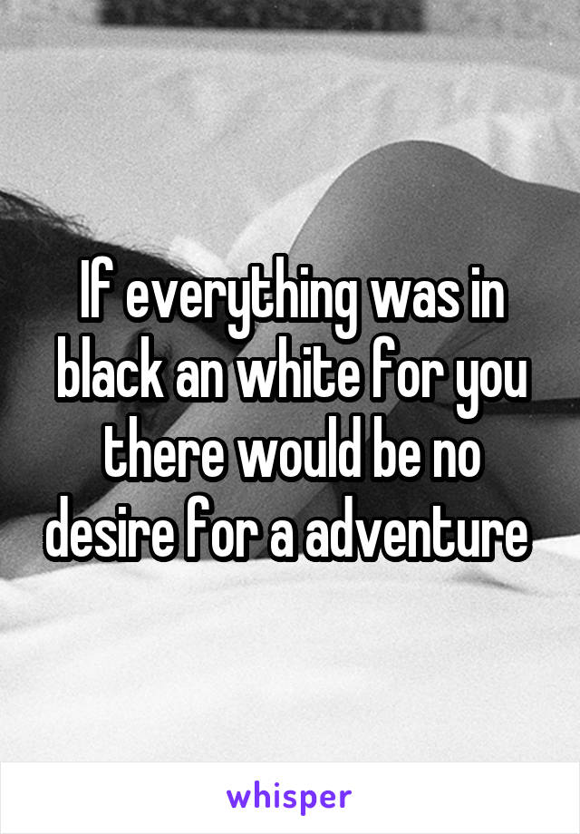 If everything was in black an white for you there would be no desire for a adventure 