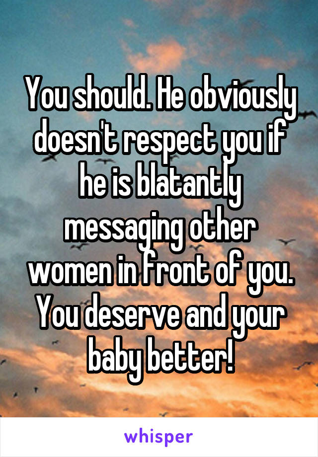 You should. He obviously doesn't respect you if he is blatantly messaging other women in front of you. You deserve and your baby better!