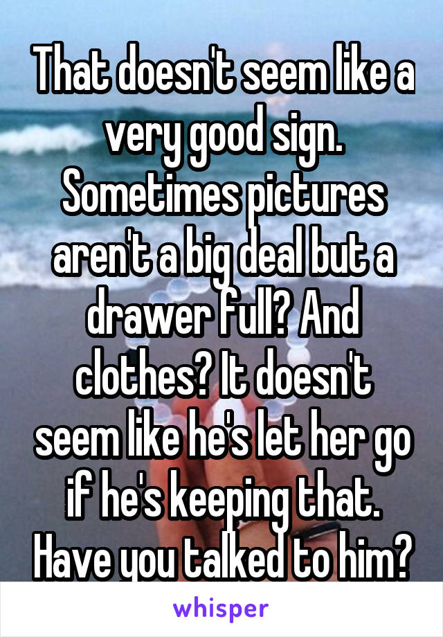 That doesn't seem like a very good sign. Sometimes pictures aren't a big deal but a drawer full? And clothes? It doesn't seem like he's let her go if he's keeping that. Have you talked to him?