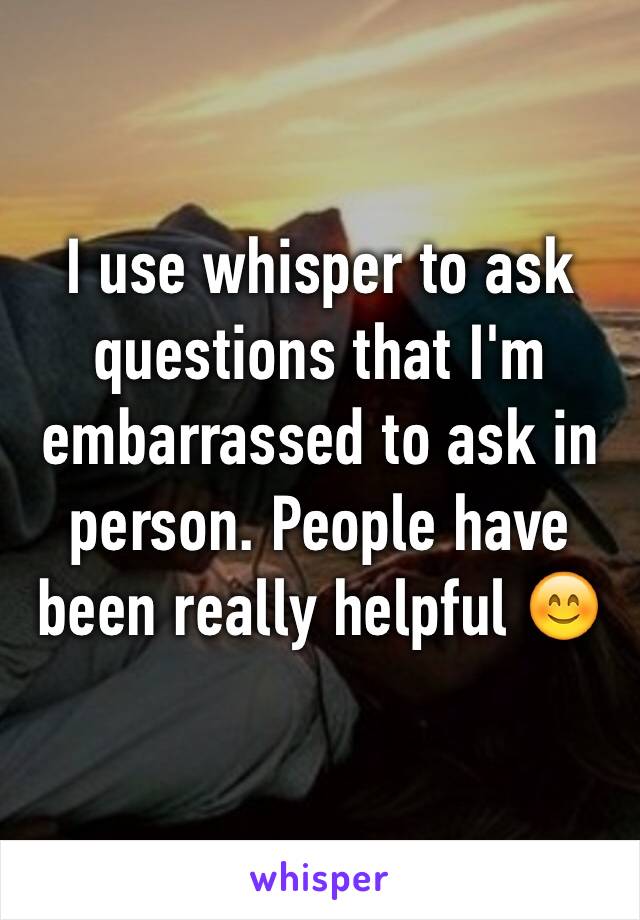 I use whisper to ask questions that I'm embarrassed to ask in person. People have been really helpful 😊