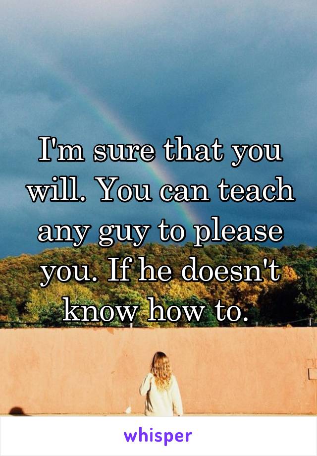 I'm sure that you will. You can teach any guy to please you. If he doesn't know how to. 