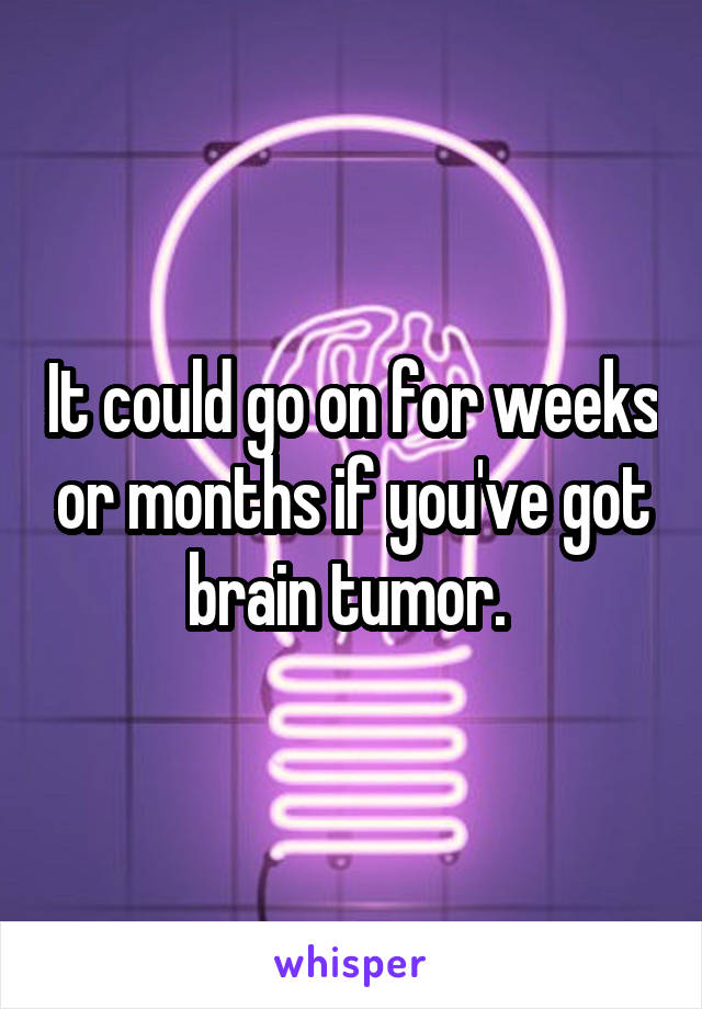 It could go on for weeks or months if you've got brain tumor. 