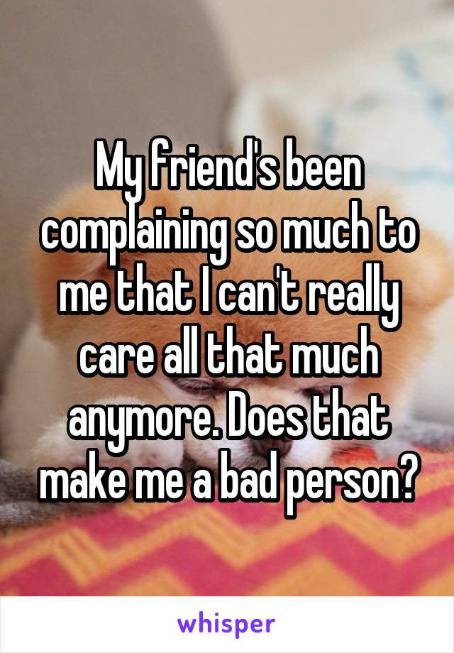 My friend's been complaining so much to me that I can't really care all that much anymore. Does that make me a bad person?