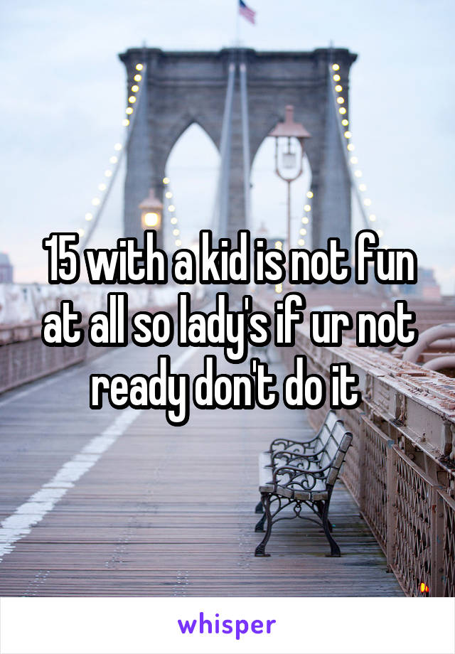 15 with a kid is not fun at all so lady's if ur not ready don't do it 