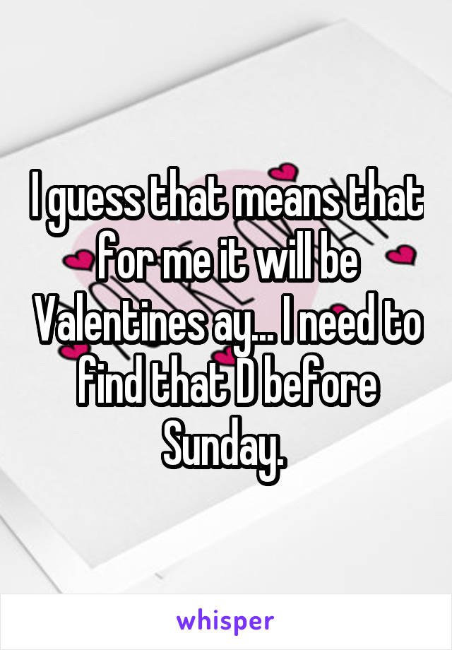 I guess that means that for me it will be Valentines ay... I need to find that D before Sunday. 