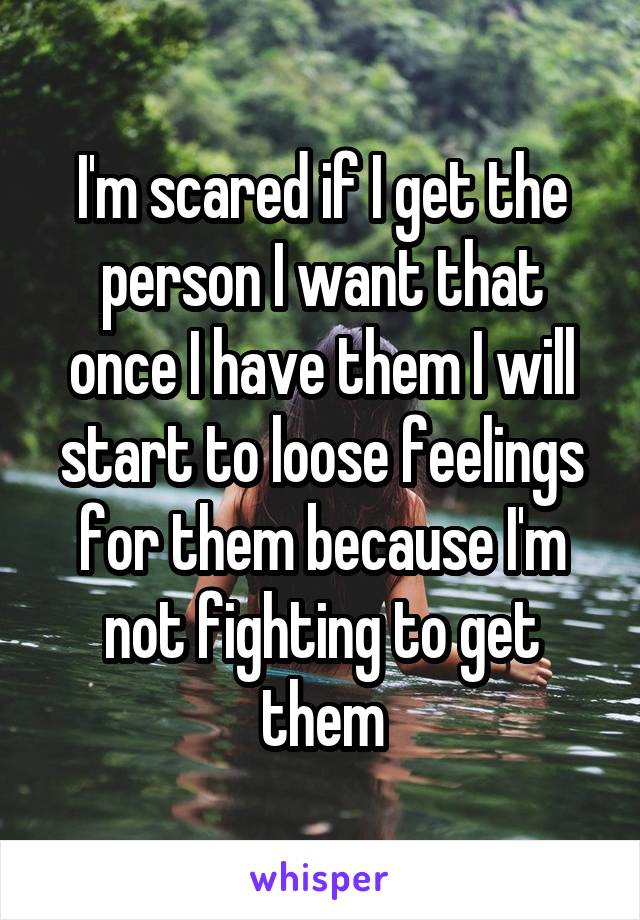 I'm scared if I get the person I want that once I have them I will start to loose feelings for them because I'm not fighting to get them