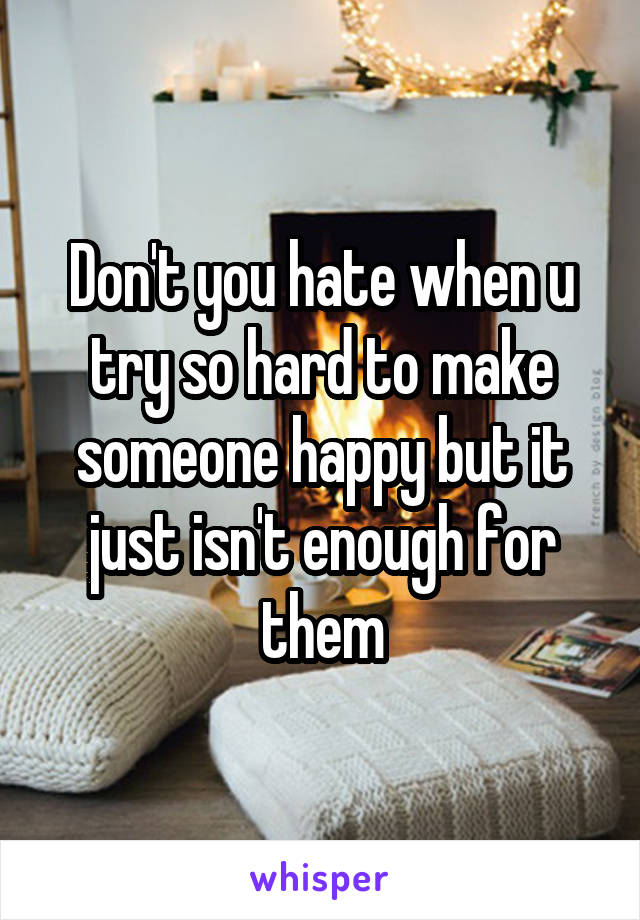 Don't you hate when u try so hard to make someone happy but it just isn't enough for them