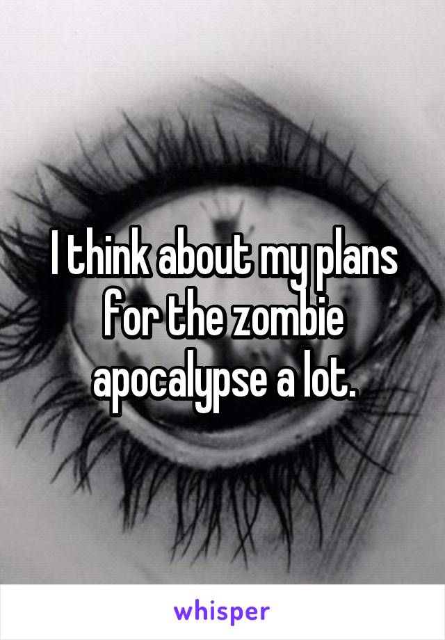 I think about my plans for the zombie apocalypse a lot.