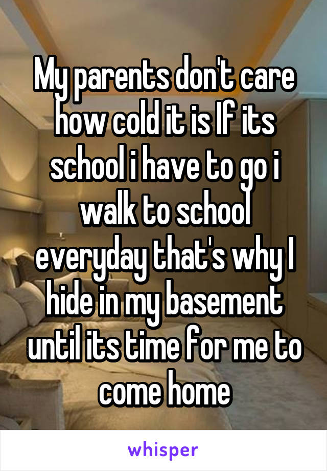 My parents don't care how cold it is If its school i have to go i walk to school everyday that's why I hide in my basement until its time for me to come home