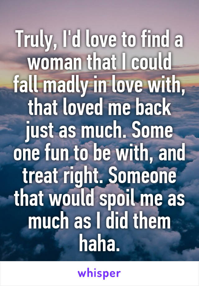 Truly, I'd love to find a woman that I could fall madly in love with, that loved me back just as much. Some one fun to be with, and treat right. Someone that would spoil me as much as I did them haha.