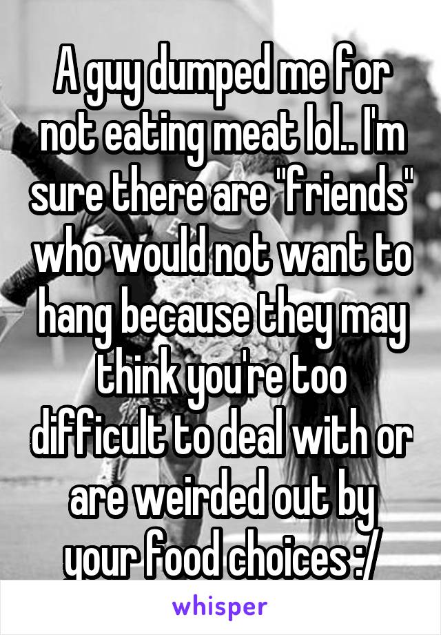 A guy dumped me for not eating meat lol.. I'm sure there are "friends" who would not want to hang because they may think you're too difficult to deal with or are weirded out by your food choices :/