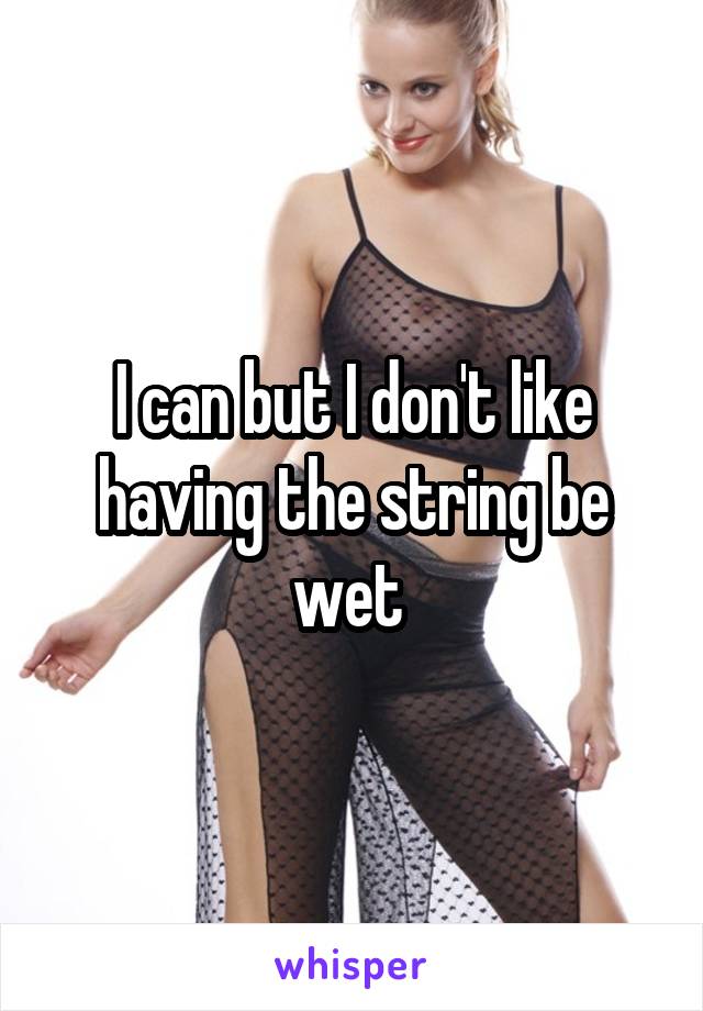 I can but I don't like having the string be wet 
