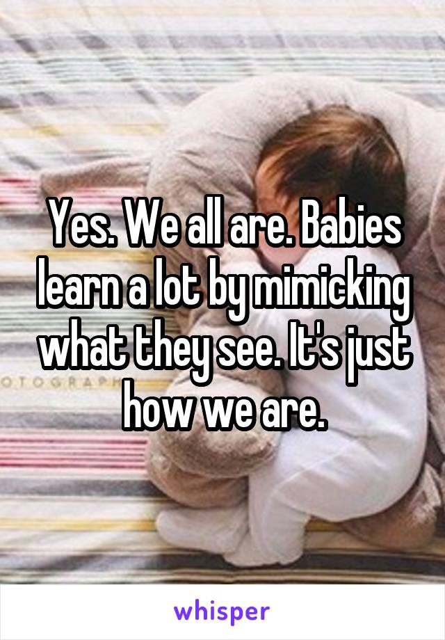 Yes. We all are. Babies learn a lot by mimicking what they see. It's just how we are.