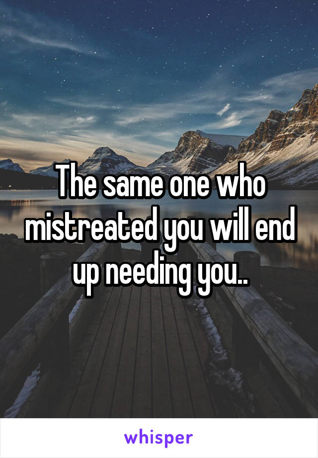 The same one who mistreated you will end up needing you..