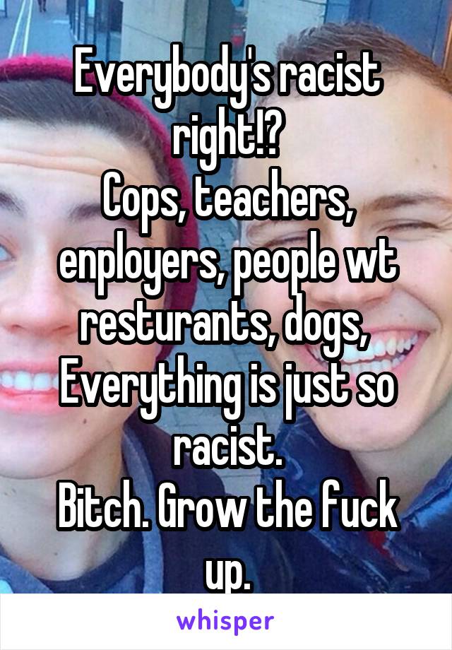 Everybody's racist right!?
Cops, teachers, enployers, people wt resturants, dogs, 
Everything is just so racist.
Bitch. Grow the fuck up.