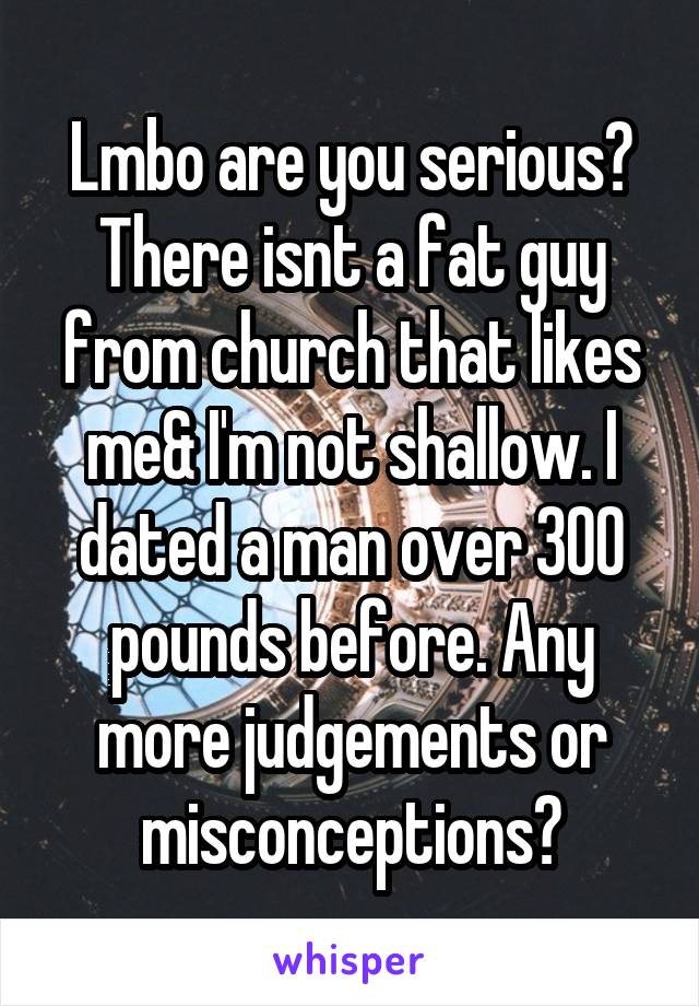 Lmbo are you serious? There isnt a fat guy from church that likes me& I'm not shallow. I dated a man over 300 pounds before. Any more judgements or misconceptions?