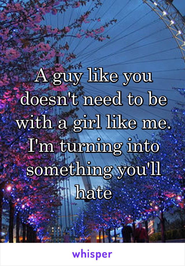 A guy like you doesn't need to be with a girl like me. I'm turning into something you'll hate