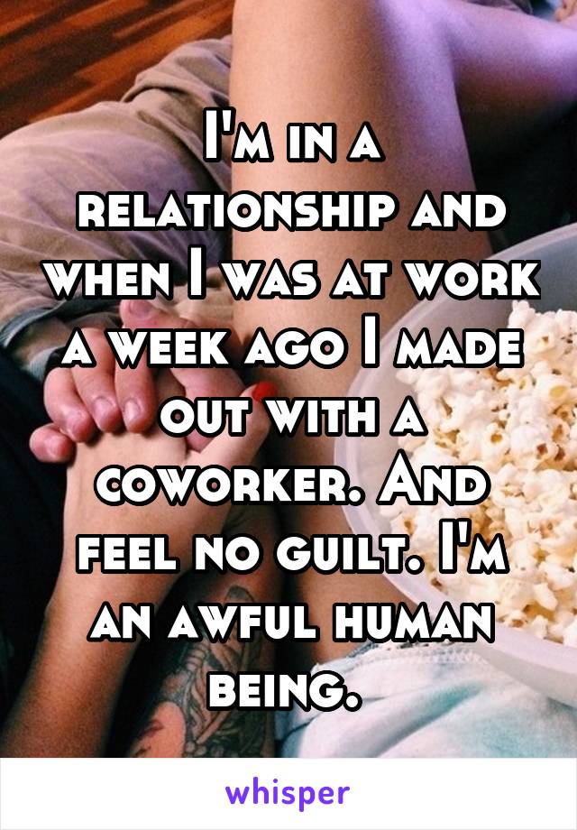 I'm in a relationship and when I was at work a week ago I made out with a coworker. And feel no guilt. I'm an awful human being. 