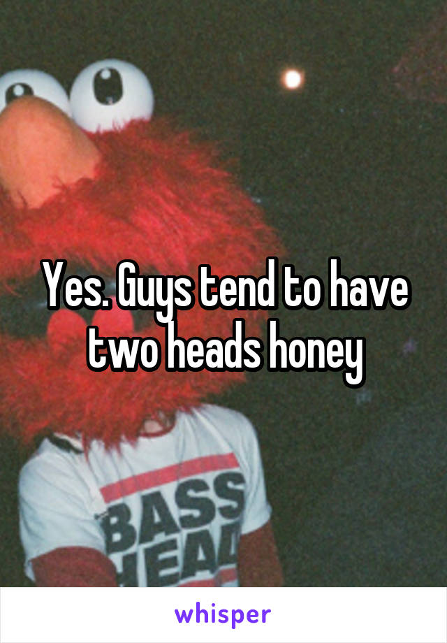 Yes. Guys tend to have two heads honey