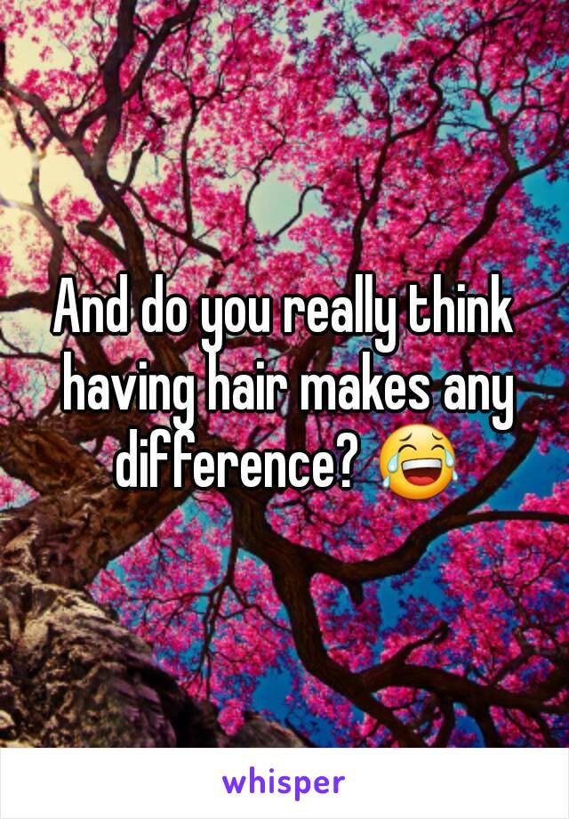 And do you really think having hair makes any difference? 😂