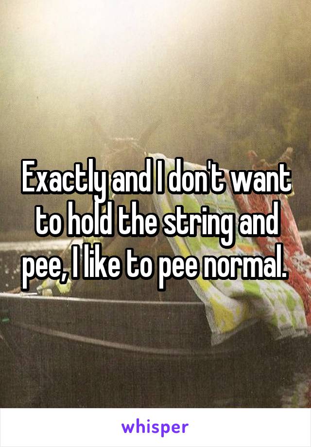Exactly and I don't want to hold the string and pee, I like to pee normal. 