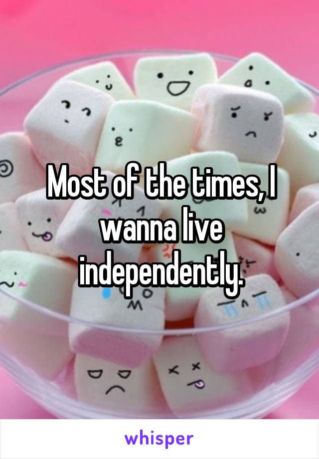 Most of the times, I wanna live independently.