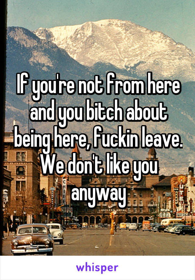 If you're not from here and you bitch about being here, fuckin leave. We don't like you anyway