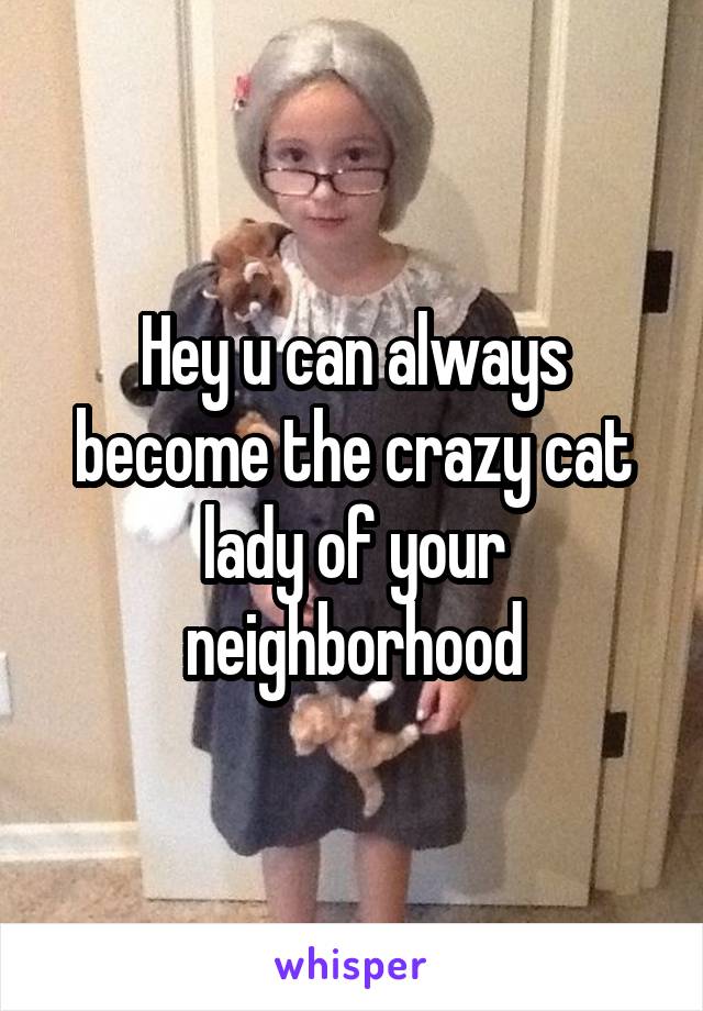 Hey u can always become the crazy cat lady of your neighborhood