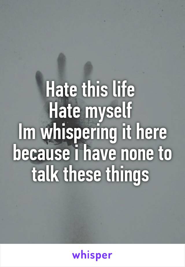 Hate this life 
Hate myself 
Im whispering it here because i have none to talk these things 