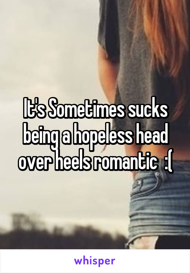 It's Sometimes sucks being a hopeless head over heels romantic  :(