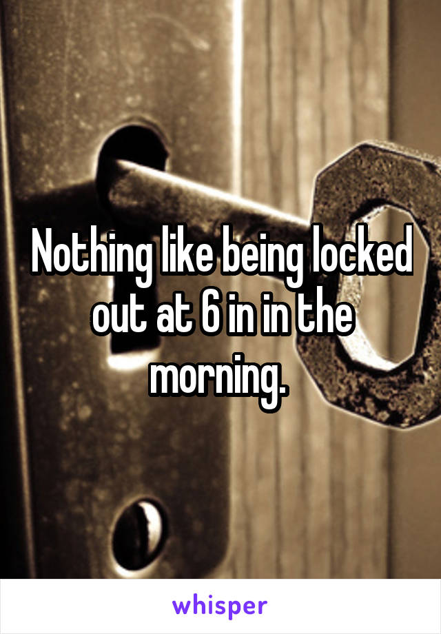 Nothing like being locked out at 6 in in the morning. 