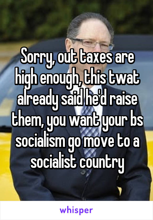 Sorry, out taxes are high enough, this twat already said he'd raise them, you want your bs socialism go move to a socialist country