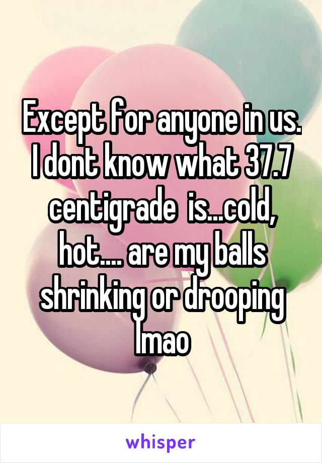 Except for anyone in us. I dont know what 37.7 centigrade  is...cold, hot.... are my balls shrinking or drooping lmao