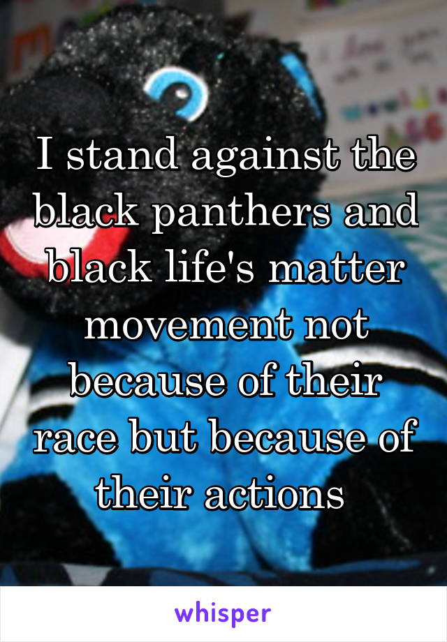 I stand against the black panthers and black life's matter movement not because of their race but because of their actions 