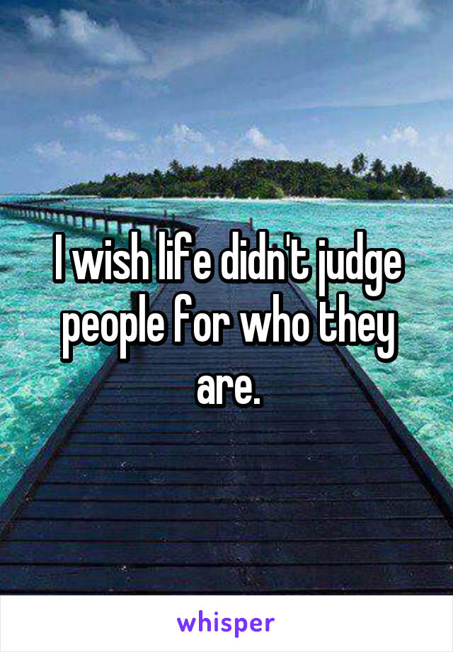 I wish life didn't judge people for who they are.