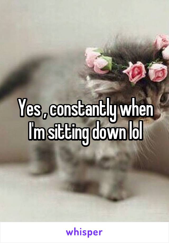 Yes , constantly when I'm sitting down lol