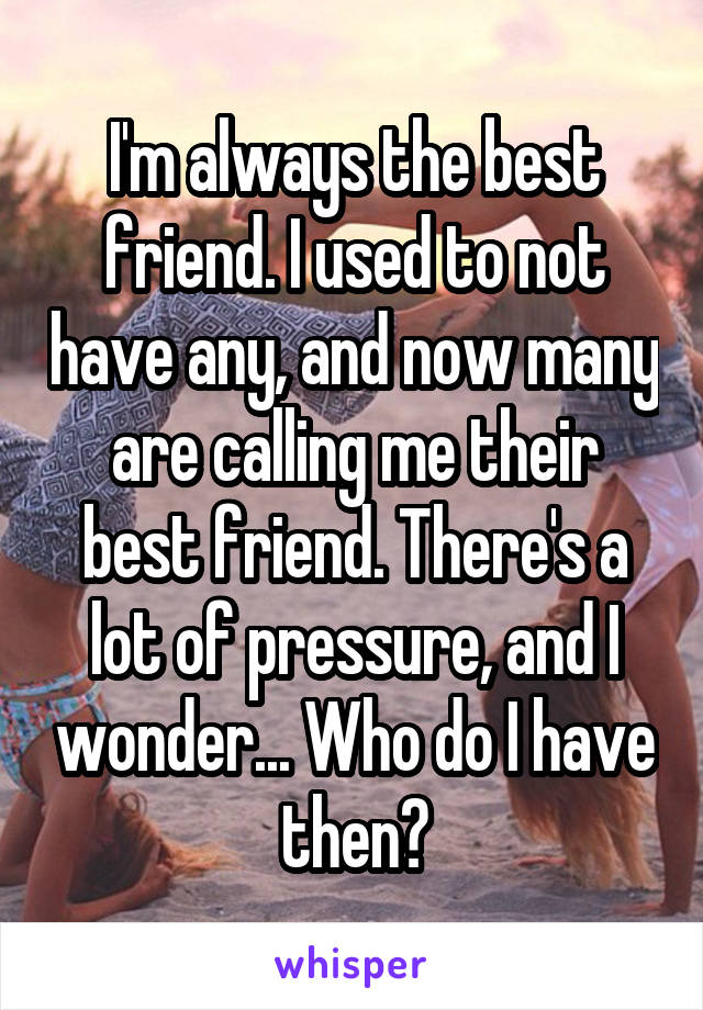 I'm always the best friend. I used to not have any, and now many are calling me their best friend. There's a lot of pressure, and I wonder... Who do I have then?